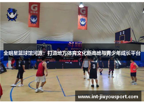 全明星篮球馆河源：打造地方体育文化新高地与青少年成长平台