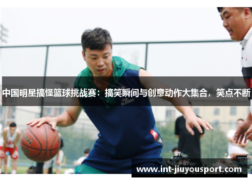 中国明星搞怪篮球挑战赛：搞笑瞬间与创意动作大集合，笑点不断