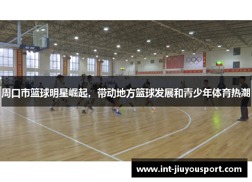 周口市篮球明星崛起，带动地方篮球发展和青少年体育热潮