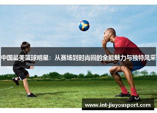 中国最美篮球明星：从赛场到时尚圈的全能魅力与独特风采