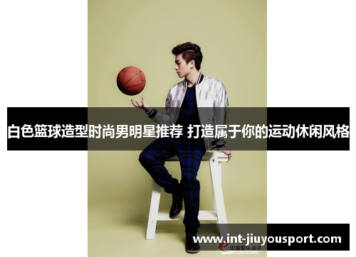 白色篮球造型时尚男明星推荐 打造属于你的运动休闲风格