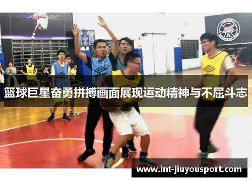篮球巨星奋勇拼搏画面展现运动精神与不屈斗志