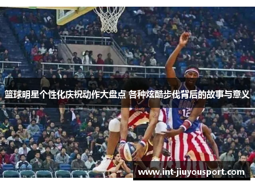 篮球明星个性化庆祝动作大盘点 各种炫酷步伐背后的故事与意义