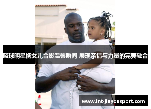 篮球明星携女儿合影温馨瞬间 展现亲情与力量的完美融合