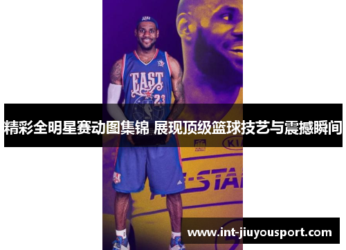 精彩全明星赛动图集锦 展现顶级篮球技艺与震撼瞬间