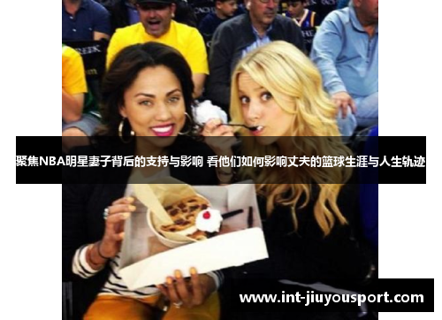 聚焦NBA明星妻子背后的支持与影响 看他们如何影响丈夫的篮球生涯与人生轨迹