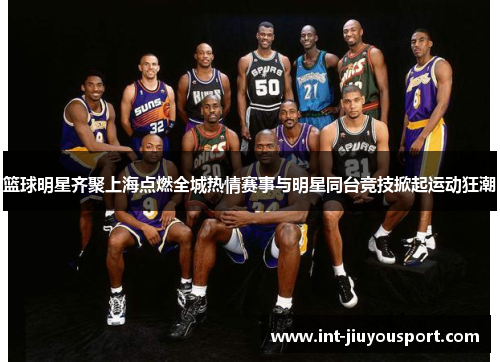 篮球明星齐聚上海点燃全城热情赛事与明星同台竞技掀起运动狂潮