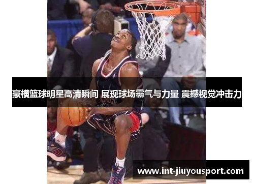 豪横篮球明星高清瞬间 展现球场霸气与力量 震撼视觉冲击力