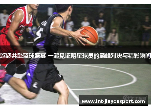 邀您共赴篮球盛宴 一起见证明星球员的巅峰对决与精彩瞬间
