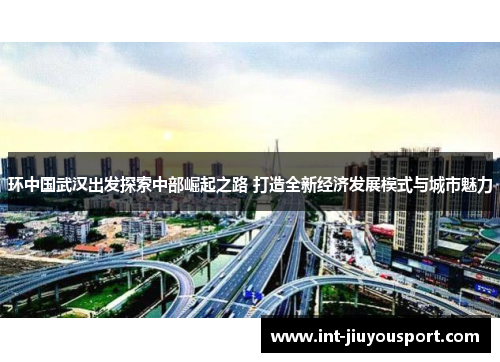 环中国武汉出发探索中部崛起之路 打造全新经济发展模式与城市魅力