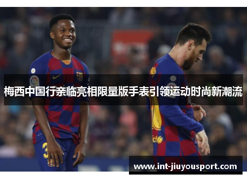 梅西中国行亲临亮相限量版手表引领运动时尚新潮流