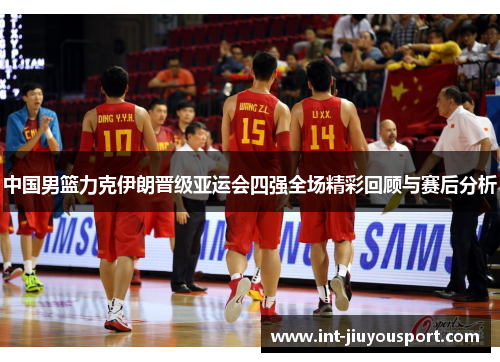 中国男篮力克伊朗晋级亚运会四强全场精彩回顾与赛后分析