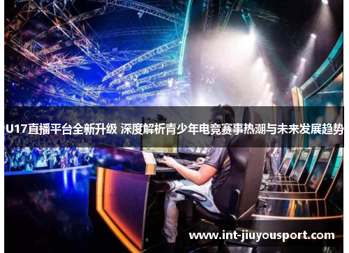 U17直播平台全新升级 深度解析青少年电竞赛事热潮与未来发展趋势